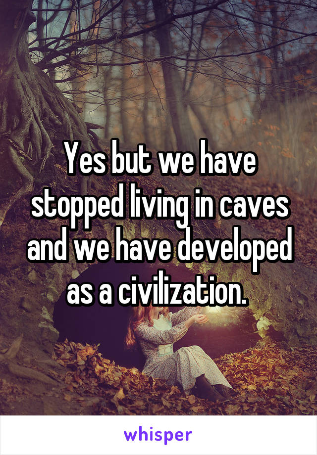 Yes but we have stopped living in caves and we have developed as a civilization. 