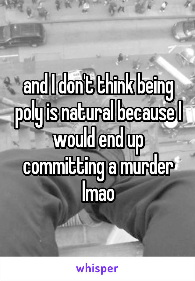 and I don't think being poly is natural because I would end up committing a murder lmao