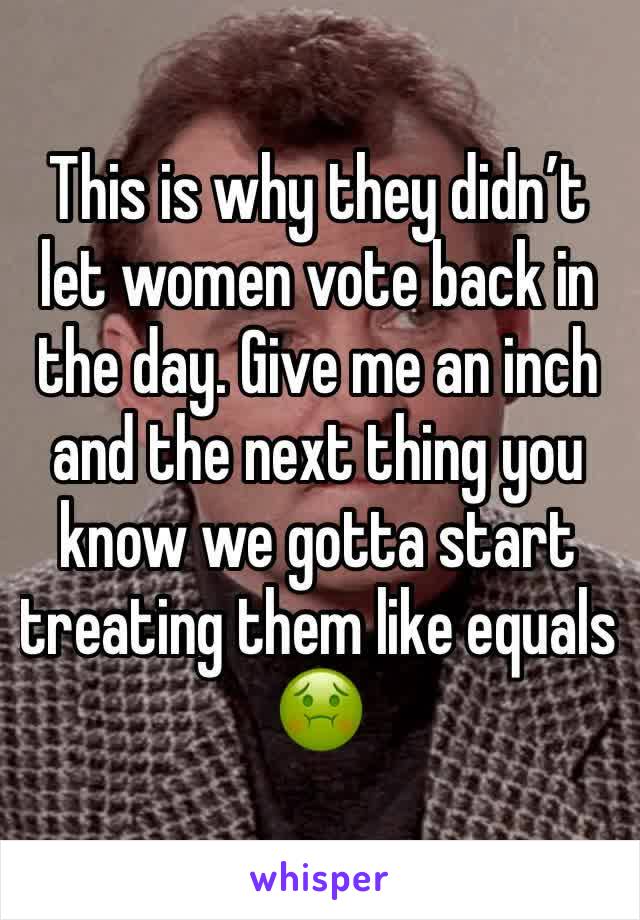 This is why they didn’t let women vote back in the day. Give me an inch and the next thing you know we gotta start treating them like equals 🤢