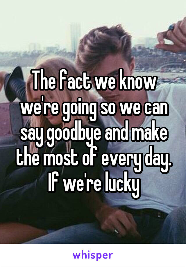 The fact we know we're going so we can say goodbye and make the most of every day. If we're lucky