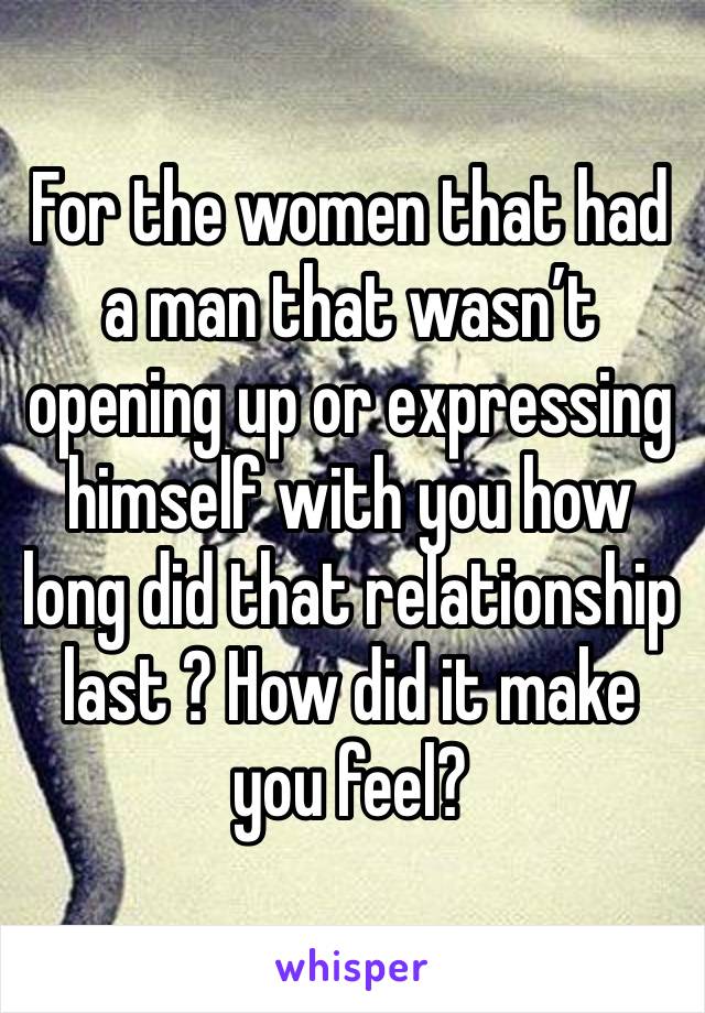 For the women that had a man that wasn’t opening up or expressing himself with you how long did that relationship last ? How did it make you feel?