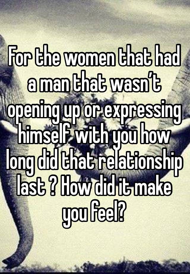 For the women that had a man that wasn’t opening up or expressing himself with you how long did that relationship last ? How did it make you feel?