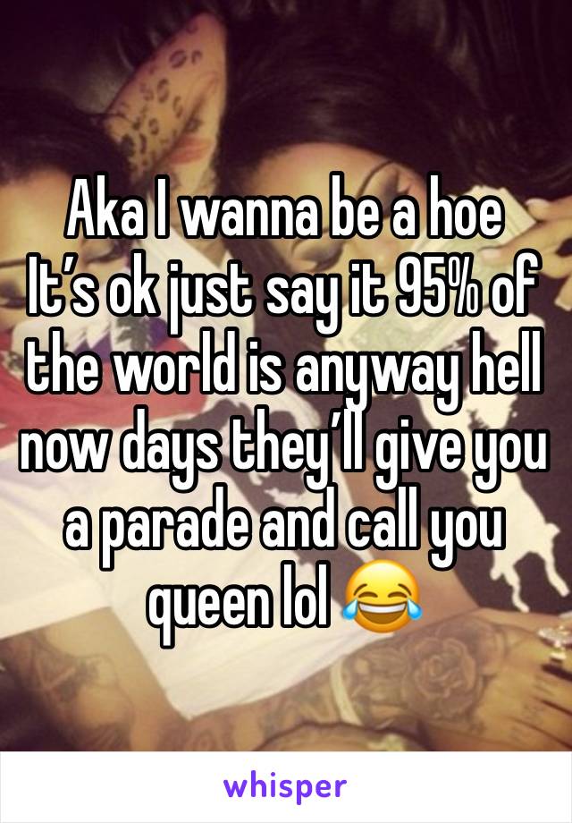 Aka I wanna be a hoe 
It’s ok just say it 95% of the world is anyway hell now days they’ll give you a parade and call you queen lol 😂 