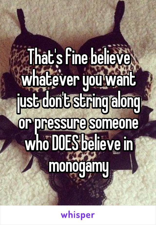 That's fine believe whatever you want just don't string along or pressure someone who DOES believe in monogamy