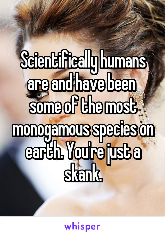 Scientifically humans are and have been  some of the most monogamous species on earth. You're just a skank.