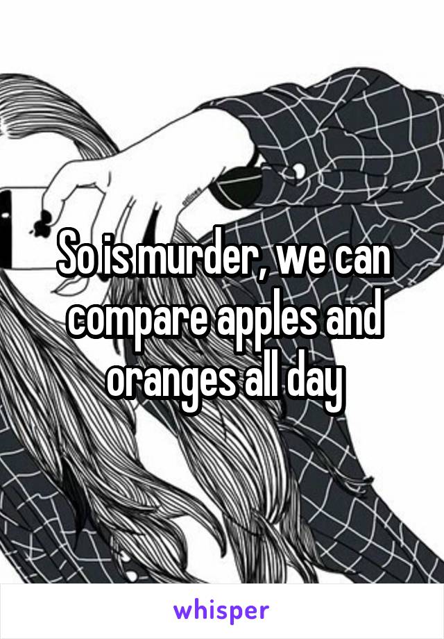 So is murder, we can compare apples and oranges all day