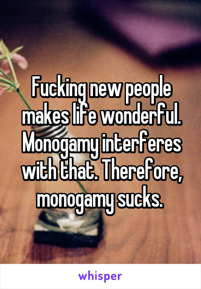 Fucking new people makes life wonderful. Monogamy interferes with that. Therefore, monogamy sucks. 