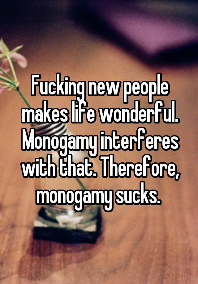 Fucking new people makes life wonderful. Monogamy interferes with that. Therefore, monogamy sucks. 