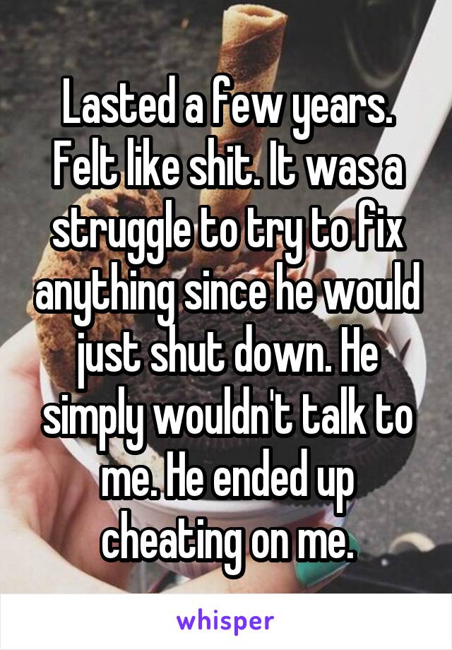 Lasted a few years. Felt like shit. It was a struggle to try to fix anything since he would just shut down. He simply wouldn't talk to me. He ended up cheating on me.