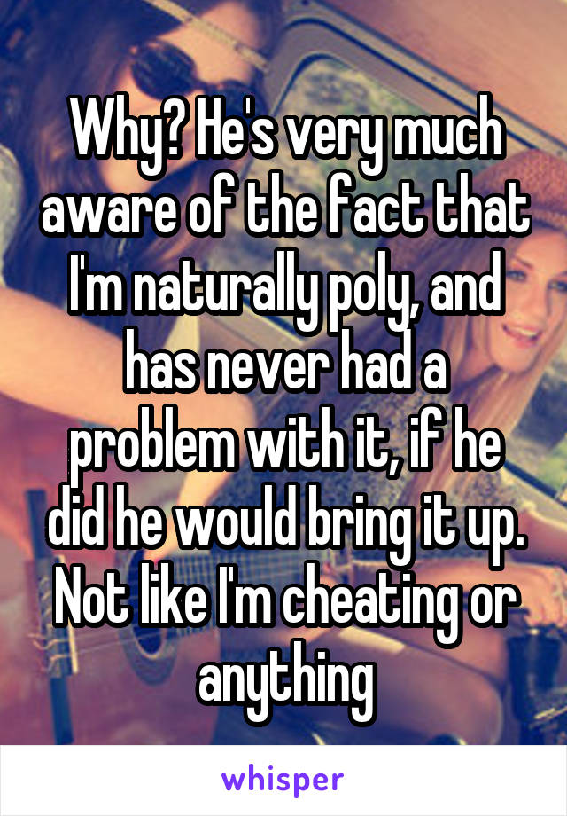 Why? He's very much aware of the fact that I'm naturally poly, and has never had a problem with it, if he did he would bring it up. Not like I'm cheating or anything