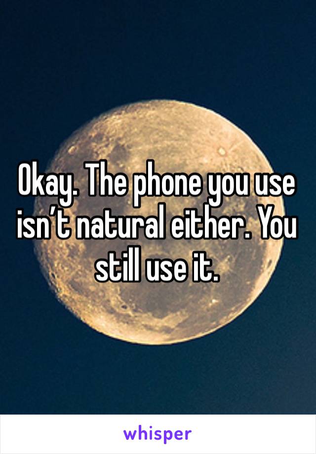 Okay. The phone you use isn’t natural either. You still use it.