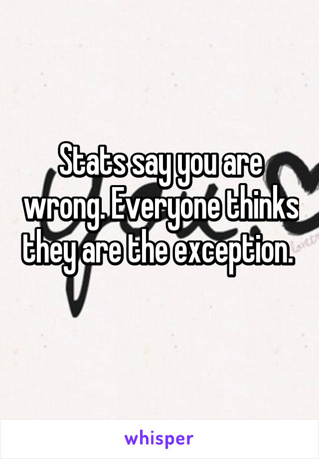 Stats say you are wrong. Everyone thinks they are the exception.  