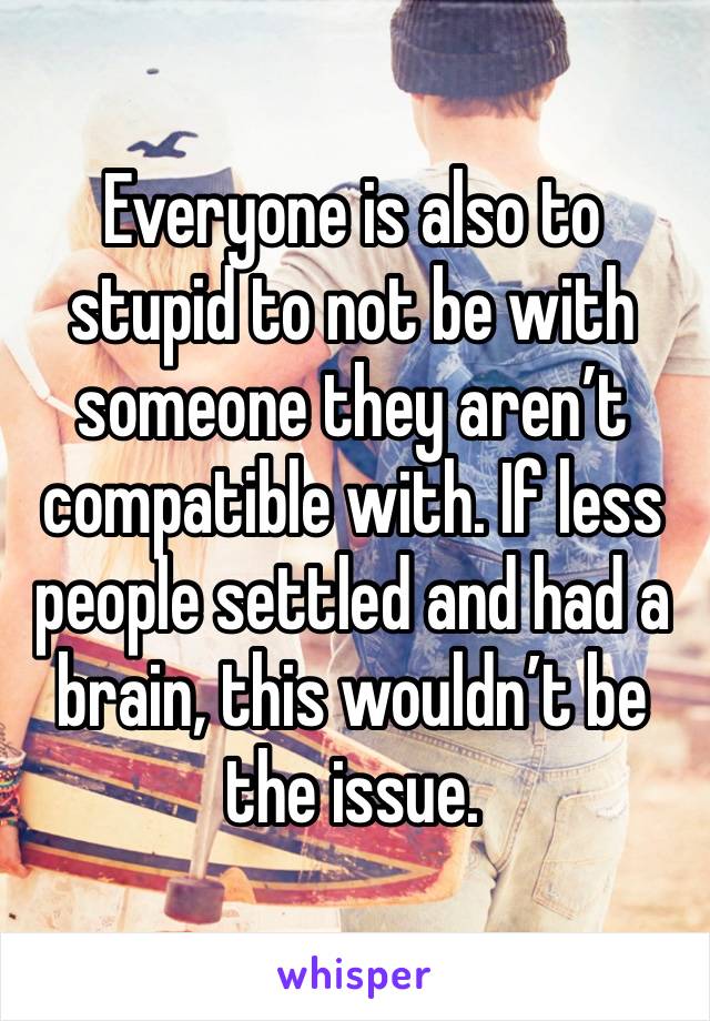 Everyone is also to stupid to not be with someone they aren’t compatible with. If less people settled and had a brain, this wouldn’t be the issue. 