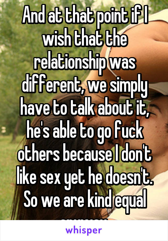 And at that point if I wish that the relationship was different, we simply have to talk about it, he's able to go fuck others because I don't like sex yet he doesn't. So we are kind equal anyway 