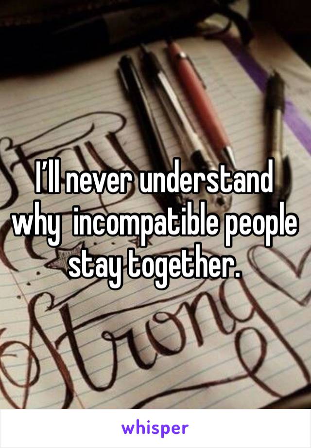 I’ll never understand why  incompatible people stay together. 