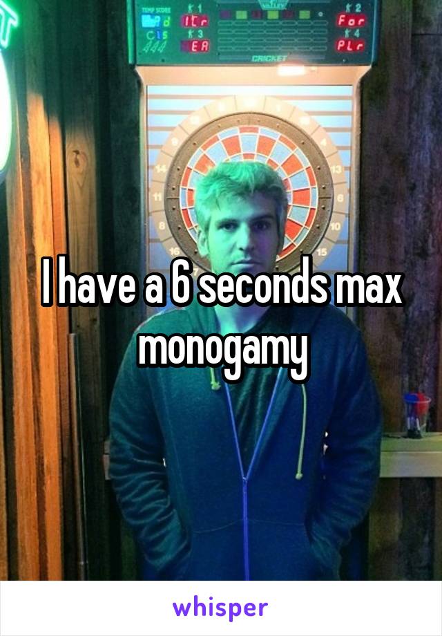 I have a 6 seconds max monogamy