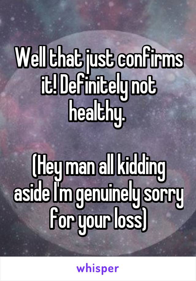 Well that just confirms it! Definitely not healthy. 

(Hey man all kidding aside I'm genuinely sorry for your loss)