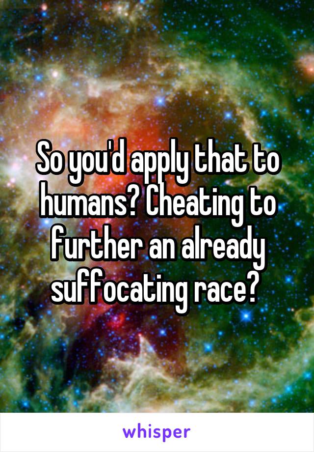 So you'd apply that to humans? Cheating to further an already suffocating race? 