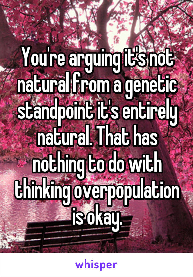 You're arguing it's not natural from a genetic standpoint it's entirely natural. That has nothing to do with thinking overpopulation is okay.