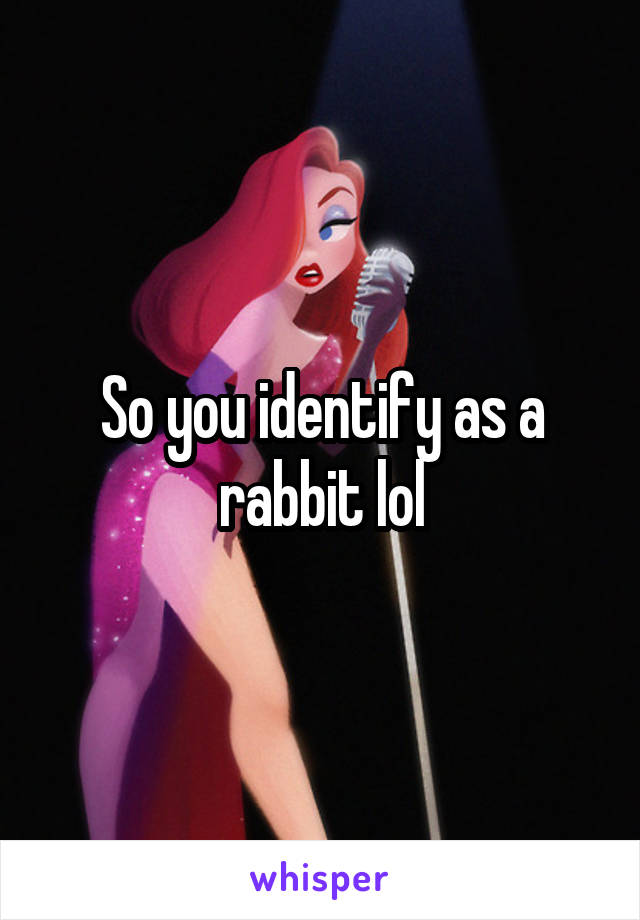 So you identify as a rabbit lol