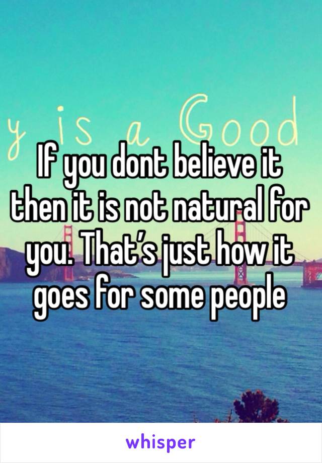 If you dont believe it then it is not natural for you. That’s just how it goes for some people