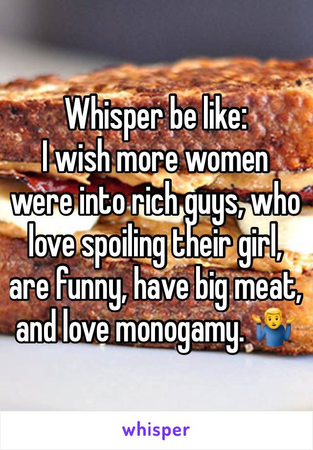 Whisper be like:
I wish more women were into rich guys, who love spoiling their girl, are funny, have big meat, and love monogamy. 🤷‍♂️ 