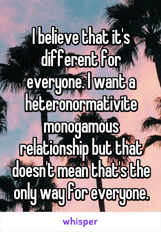 I believe that it's different for everyone. I want a heteronormativite monogamous relationship but that doesn't mean that's the only way for everyone.