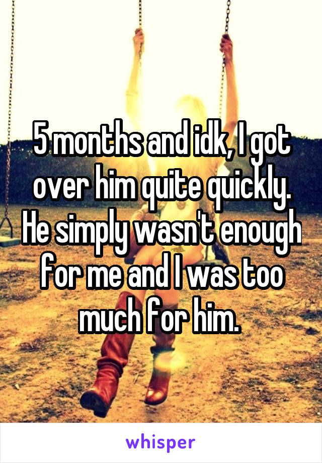 5 months and idk, I got over him quite quickly. He simply wasn't enough for me and I was too much for him. 