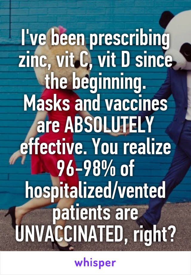 I've been prescribing zinc, vit C, vit D since the beginning.
Masks and vaccines are ABSOLUTELY effective. You realize 96-98% of hospitalized/vented patients are UNVACCINATED, right?