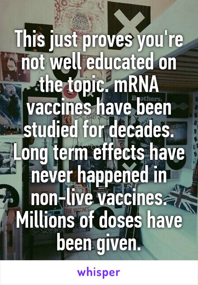 This just proves you're not well educated on the topic. mRNA vaccines have been studied for decades. Long term effects have never happened in non-live vaccines. Millions of doses have been given.