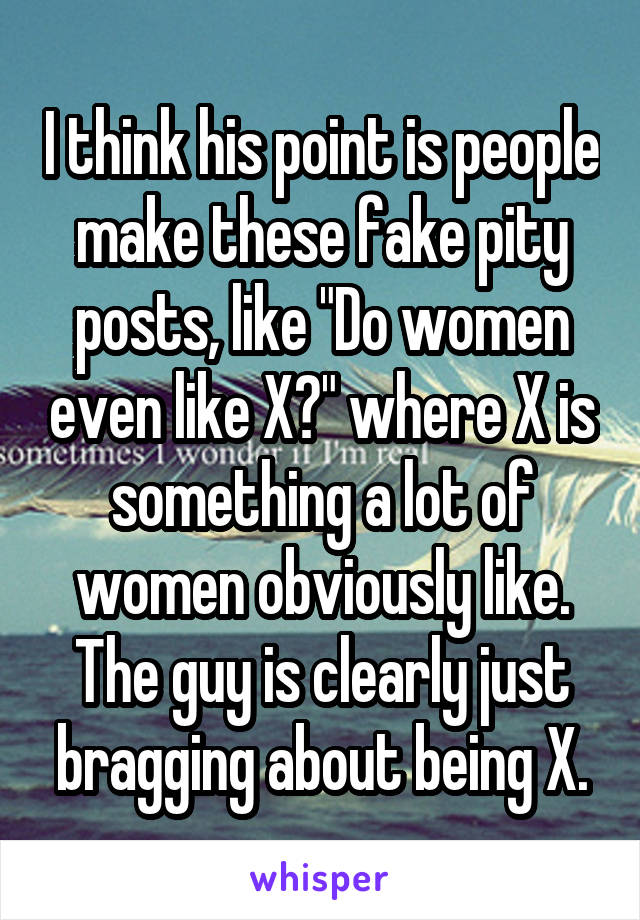 I think his point is people make these fake pity posts, like "Do women even like X?" where X is something a lot of women obviously like. The guy is clearly just bragging about being X.