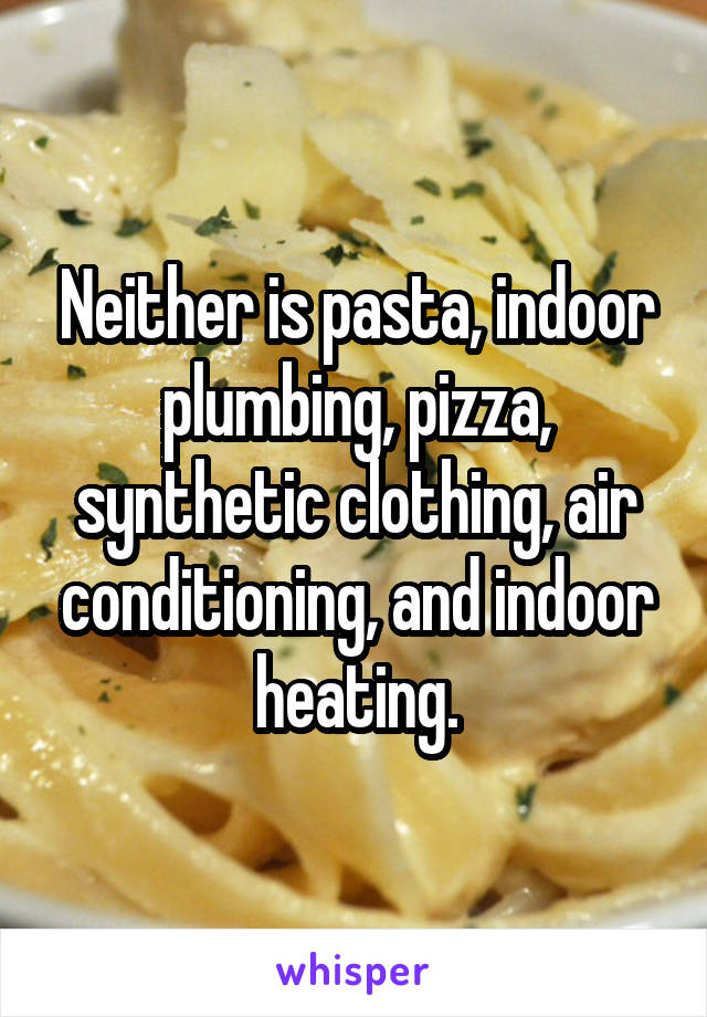 Neither is pasta, indoor plumbing, pizza, synthetic clothing, air conditioning, and indoor heating.