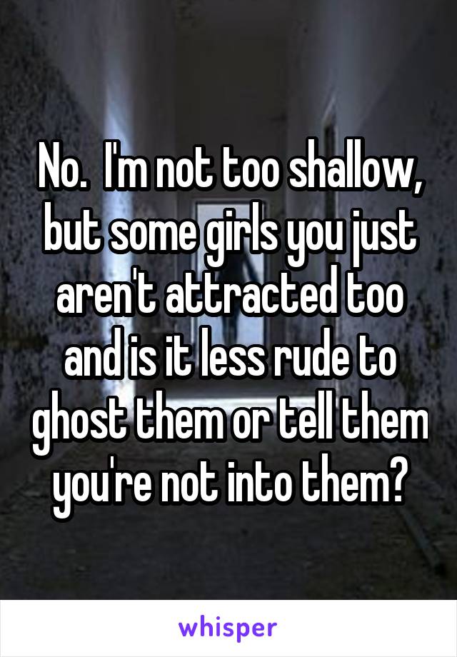 No.  I'm not too shallow, but some girls you just aren't attracted too and is it less rude to ghost them or tell them you're not into them?