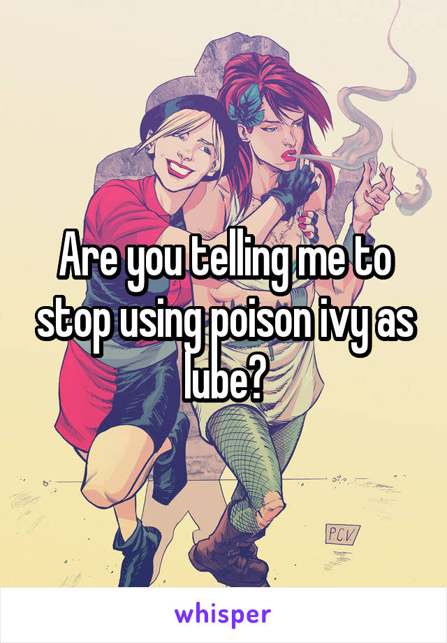 Are you telling me to stop using poison ivy as lube?