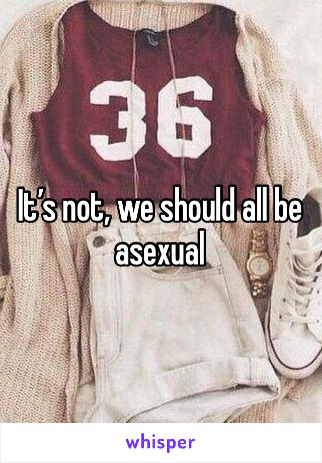 It’s not, we should all be asexual