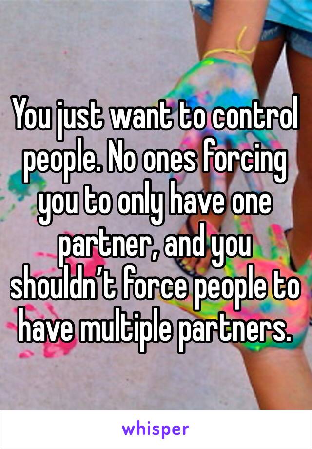 You just want to control people. No ones forcing you to only have one partner, and you shouldn’t force people to have multiple partners. 