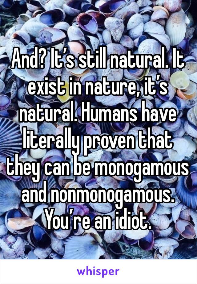 And? It’s still natural. It exist in nature, it’s natural. Humans have literally proven that they can be monogamous and nonmonogamous. 
You’re an idiot. 