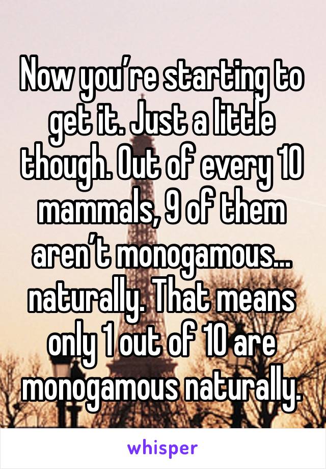 Now you’re starting to get it. Just a little though. Out of every 10 mammals, 9 of them aren’t monogamous…naturally. That means only 1 out of 10 are monogamous naturally. 