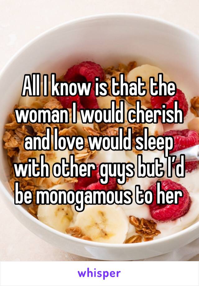 All I know is that the woman I would cherish and love would sleep with other guys but I’d be monogamous to her 