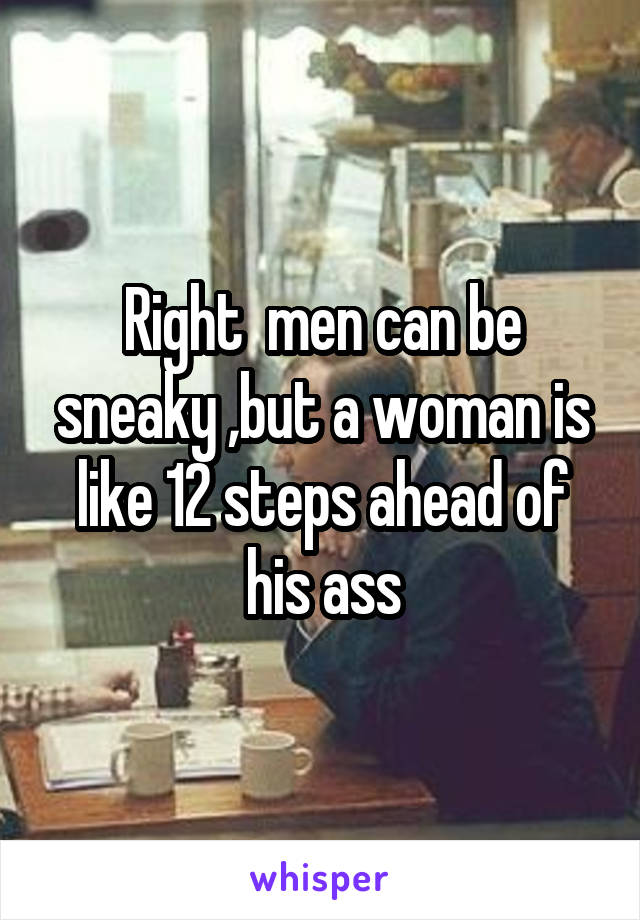 Right  men can be sneaky ,but a woman is like 12 steps ahead of his ass