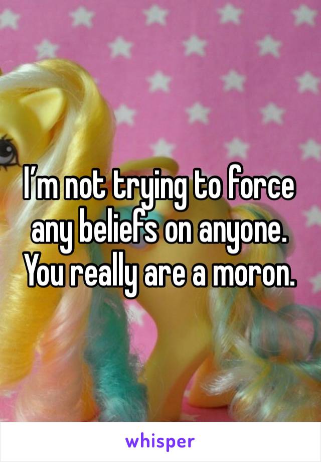 I’m not trying to force any beliefs on anyone. You really are a moron.