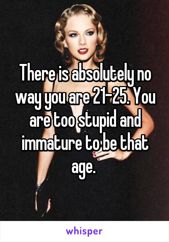 There is absolutely no way you are 21-25. You are too stupid and immature to be that age. 