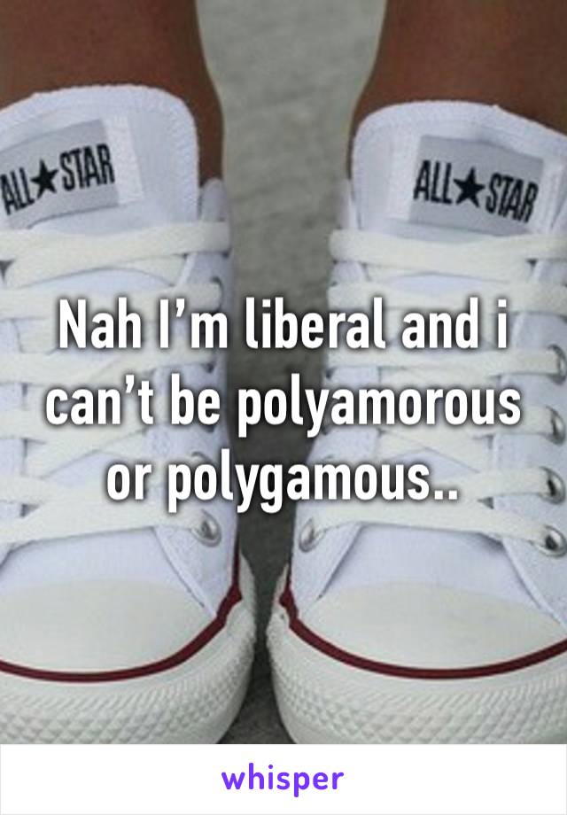 Nah I’m liberal and i can’t be polyamorous or polygamous.. 