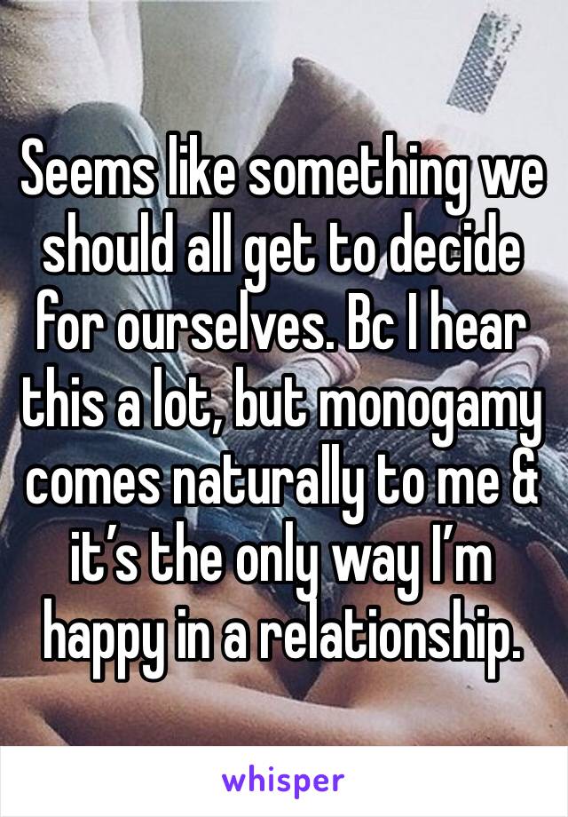 Seems like something we should all get to decide for ourselves. Bc I hear this a lot, but monogamy comes naturally to me & it’s the only way I’m happy in a relationship.