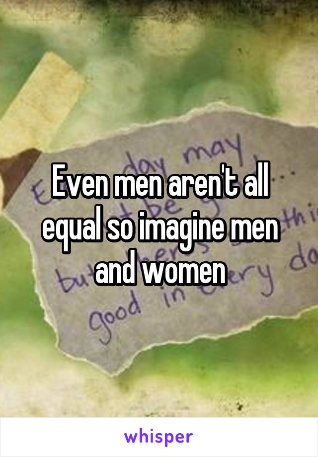 Even men aren't all equal so imagine men and women