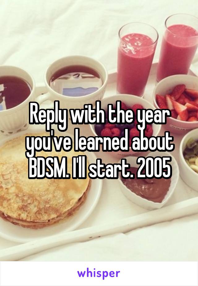 Reply with the year you've learned about BDSM. I'll start. 2005