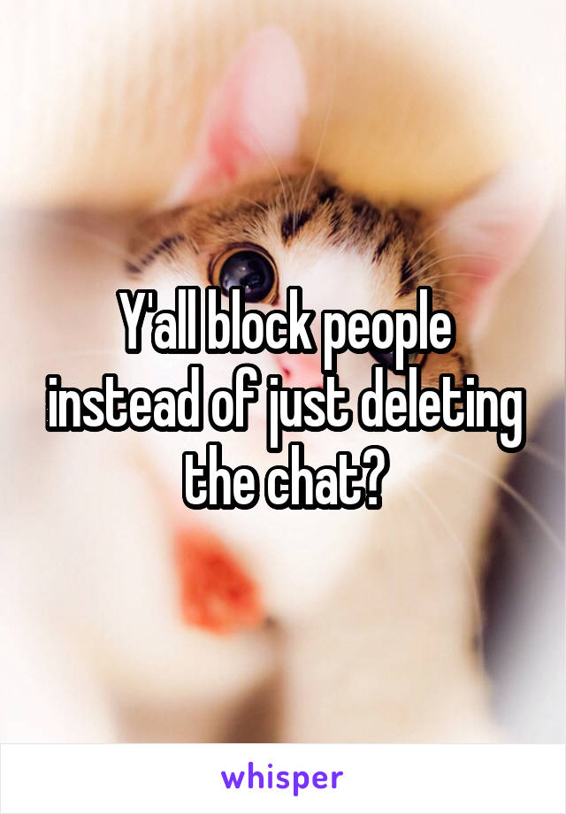 Y'all block people instead of just deleting the chat?