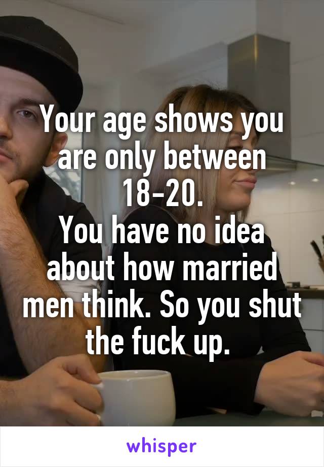 Your age shows you are only between 18-20.
You have no idea about how married men think. So you shut the fuck up. 