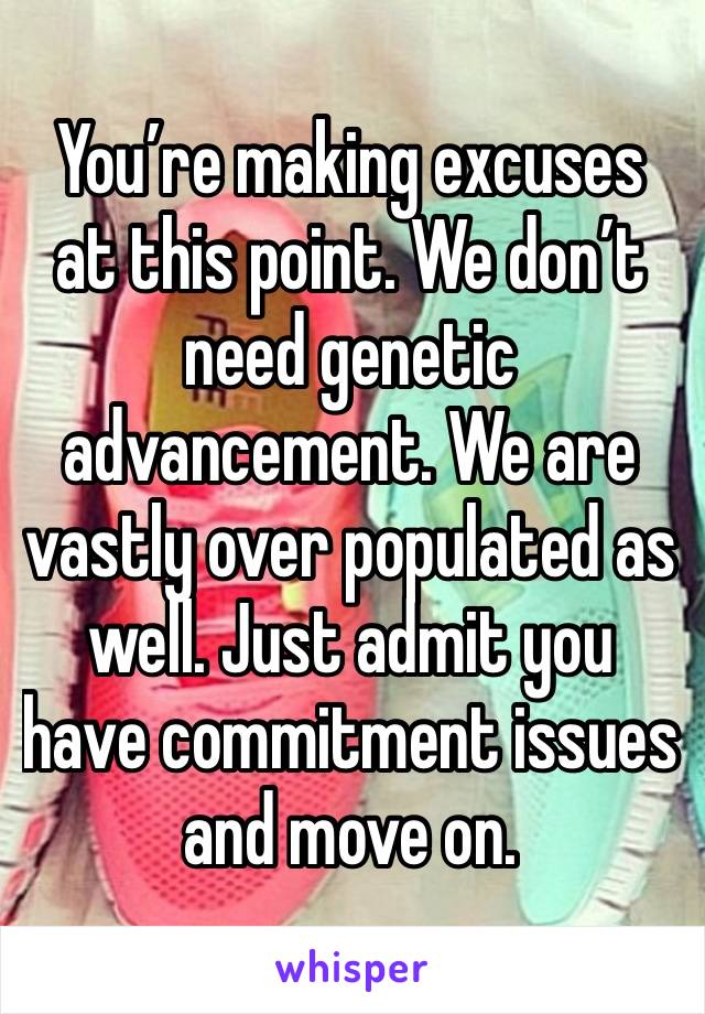 You’re making excuses at this point. We don’t need genetic advancement. We are vastly over populated as well. Just admit you have commitment issues and move on. 