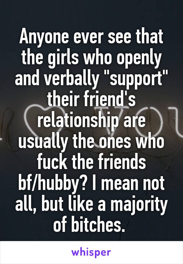 Anyone ever see that the girls who openly and verbally "support" their friend's relationship are usually the ones who fuck the friends bf/hubby? I mean not all, but like a majority of bitches. 